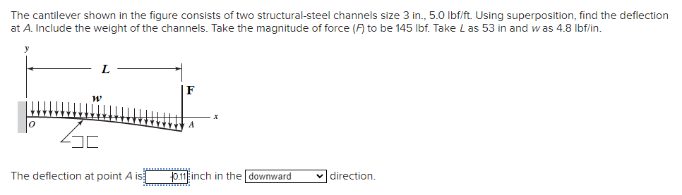 The cantilever shown in the figure consists of two structural-steel channels size 3 in., 5.0 lbf/ft. Using superposition, find the deflection
at A. Include the weight of the channels. Take the magnitude of force (F) to be 145 lbf. Take Las 53 in and was 4.8 lbf/in.
L
W
46
The deflection at point A is
A
0.11 inch in the downward
✓ direction.
