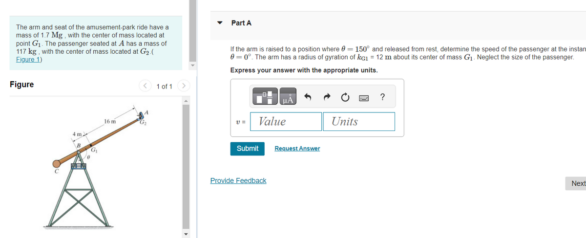 The arm and seat of the amusement-park ride have a
mass of 1.7 Mg, with the center of mass located at
point G₁. The passenger seated at A has a mass of
117 kg, with the center of mass located at G₂.(
Figure 1)
Figure
4 m
B
G₁
0
16 m
< 1 of 1
G₂
>
Part A
If the arm is raised to a position where 0 = 150° and released from rest, determine the speed of the passenger at the instan
0 = 0°. The arm has a radius of gyration of kG1 = 12 m about its center of mass G₁. Neglect the size of the passenger.
Express your answer with the appropriate units.
V =
Value
Submit
μА
Provide Feedback
Request Answer
Units
******
?
Next