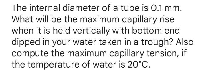 The internal diameter of a tube is 0.1 mm.
What will be the maximum capillary rise
when it is held vertically with bottom end
dipped in your water taken in a trough? Also
compute the maximum capillary tension, if
the temperature of water is 20°C.