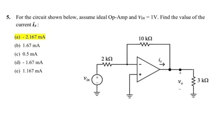5. For the circuit shown below, assume ideal Op-Amp and Vin = 1V. Find the value of the
current ix:
(a) - 2.167 mA
(b) 1.67 mA
(c) 0.5 mA
(d) - 1.67 mA
(e) 1.167 mA
Vin
2 ΚΩ
41₁
10 ΚΩ
www
ww
3 ΚΩ