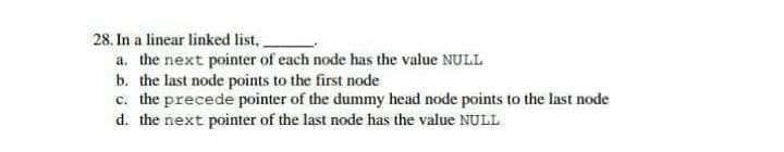 28. In a linear linked list.
a. the next pointer of each node has the value NULL
b. the last node points to the first node
c. the precede pointer of the dummy head node points to the last node
d. the next pointer of the last node has the value NULL