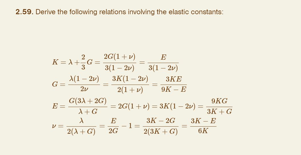 2.59. Derive the following relations involving the elastic constants:
2
K = λ +23³ G
G =
E =
V =
X(1 — 2v)
2v
2G(1 + v)
3(1 – 2v)
G(3λ + 2G)
A + G
X
2(X+G)
3K(1 – 2v)
2(1 + v)
=
E
2G
E
3(1 – 2v)
-1=
3KE
9K- - E
2G(1 + v) = 3K(1 – 2v)
3K-2G
2(3K+G)
=
9KG
3K+ G
3K- E
6K