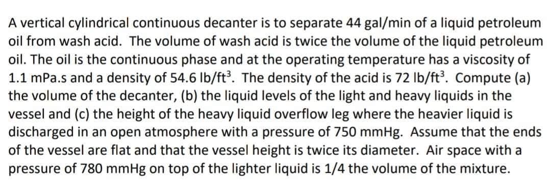A vertical cylindrical continuous decanter is to separate 44 gal/min of a liquid petroleum
oil from wash acid. The volume of wash acid is twice the volume of the liquid petroleum
oil. The oil is the continuous phase and at the operating temperature has a viscosity of
1.1 mPa.s and a density of 54.6 Ib/ft. The density of the acid is 72 Ib/ft. Compute (a)
the volume of the decanter, (b) the liquid levels of the light and heavy liquids in the
vessel and (c) the height of the heavy liquid overflow leg where the heavier liquid is
discharged in an open atmosphere with a pressure of 750 mmHg. Assume that the ends
of the vessel are flat and that the vessel height is twice its diameter. Air space with a
pressure of 780 mmHg on top of the lighter liquid is 1/4 the volume of the mixture.
