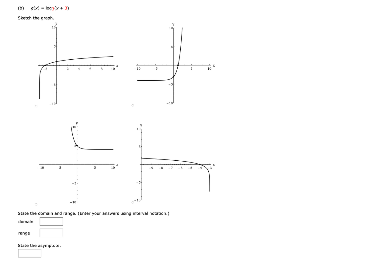 (b)
g(x) = log3(x + 3)
Sketch the graph.
y
10r
y
10r
-2
2
4
6
8
10
- 10
- 5
10
-10
-10
y
| 10
10
X.
- 10
-5
10
-9
-8
-7
- 6
-5
-4
3
- 10
State the domain and range. (Enter your answers using interval notation.)
domain
range
State the asymptote.
