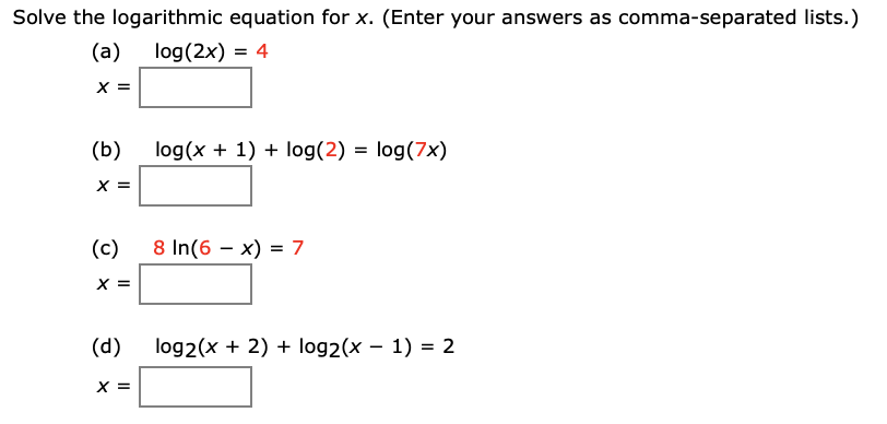 Solve the logarithmic equation for x. (Enter your answers as comma-separated lists.)
(а)
log(2x) = 4
X =
(b)
log(x + 1) + log(2) = log(7x)
X =
(c)
8 In(6 – x) = 7
X =
(d)
log2(x + 2) + log2(x – 1) = 2
X =
