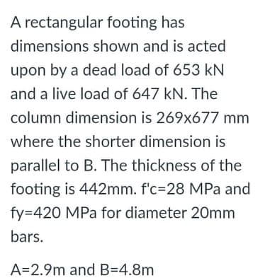 A rectangular footing has
dimensions shown and is acted
upon by a dead load of 653 kN
and a live load of 647 kN. The
column dimension is 269x677 mm
where the shorter dimension is
parallel to B. The thickness of the
footing is 442mm. f'c=28 MPa and
fy=420 MPa for diameter 20mm
bars.
A=2.9m and B=4.8m
