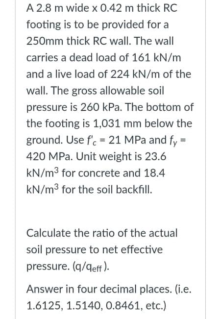 A 2.8 m wide x 0.42 m thick RC
footing is to be provided for a
250mm thick RC wall. The wall
carries a dead load of 161 kN/m
and a live load of 224 kN/m of the
wall. The gross allowable soil
pressure is 260 kPa. The bottom of
the footing is 1,031 mm below the
ground. Use f'. = 21 MPa and fy =
420 MPa. Unit weight is 23.6
kN/m3 for concrete and 18.4
kN/m3 for the soil backfill.
Calculate the ratio of the actual
soil pressure to net effective
pressure. (q/qeff ).
Answer in four decimal places. (i.e.
1.6125, 1.5140, 0.8461, etc.)
