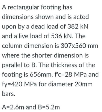 A rectangular footing has
dimensions shown and is acted
upon by a dead load of 382 kN
and a live load of 536 kN. The
column dimension is 307x560 mm
where the shorter dimension is
parallel to B. The thickness of the
footing is 656mm. f'c=28 MPa and
fy=420 MPa for diameter 20mm
bars.
A=2.6m and B=5.2m
