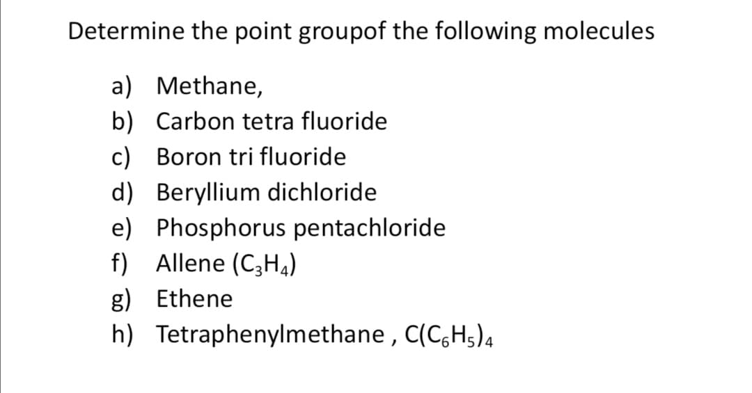 Determine the point groupof the following molecules
a) Methane,
b) Carbon tetra fluoride
c) Boron tri fluoride
d) Beryllium dichloride
e) Phosphorus pentachloride
f) Allene (C3H4)
g) Ethene
h) Tetraphenylmethane , C(C,H5)4
