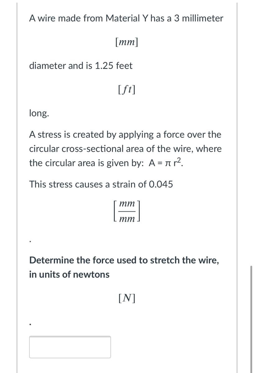 A wire made from Material Y has a 3 millimeter
[mm]
diameter and is 1.25 feet
[ft]
long.
A stress is created by applying a force over the
circular cross-sectional area of the wire, where
the circular area is given by: A =?.
This stress causes a strain of 0.045
тт
тт
Determine the force used to stretch the wire,
in units of newtons
[N]
