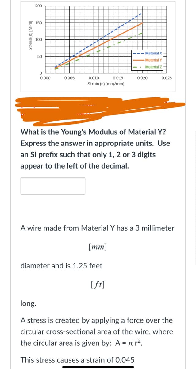 200
150
100
--- Material X
50
Material
• Material Z
0.000
0.005
0.010
0.015
0.020
0.025
Strain (ɛ) [mm/mm]
What is the Young's Modulus of Material Y?
Express the answer in appropriate units. Use
an SI prefix such that only 1, 2 or 3 digits
appear to the left of the decimal.
A wire made from MaterialY has a 3 millimeter
[mm]
diameter and is 1.25 feet
[ft]
long.
A stress is created by applying a force over the
circular cross-sectional area of the wire, where
the circular area is given by: A = ar².
This stress causes a strain of 0.045
Stress (0) [MPa]
