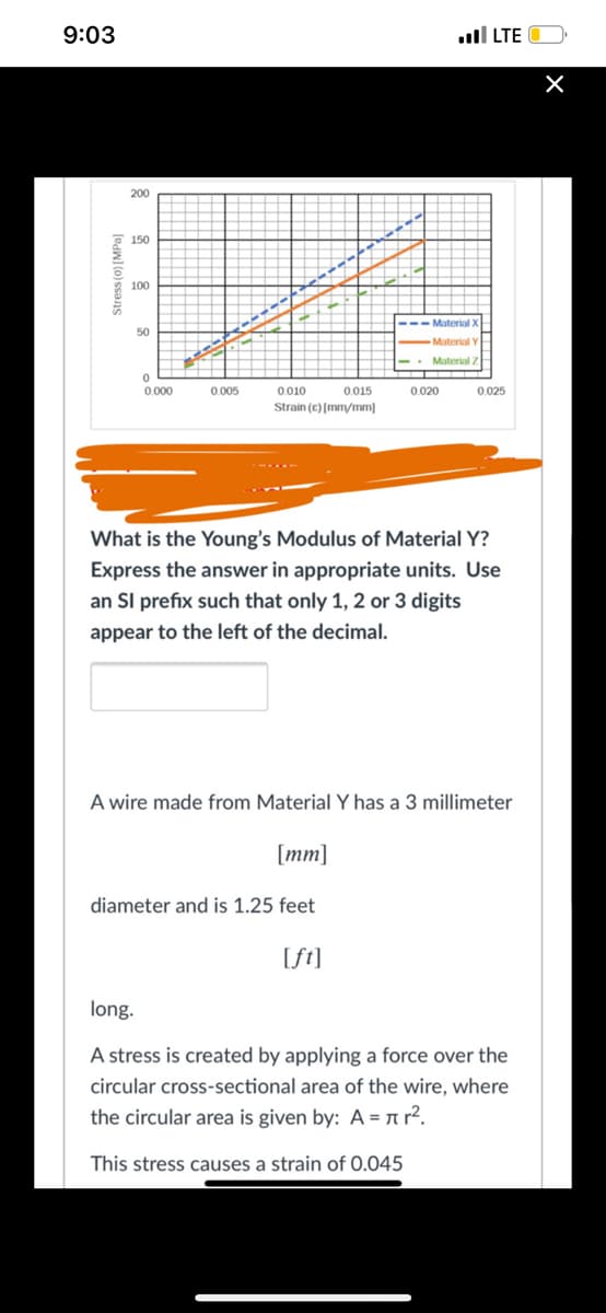 9:03
ull LTE
200
E 150
* 100
--- Material X
50
Material Y
-- Material Z
0.010
Strain (e) [mm/mm]
0.000
0.005
0.015
0.020
0.025
What is the Young's Modulus of Material Y?
Express the answer in appropriate units. Use
an Sl prefix such that only 1, 2 or 3 digits
appear to the left of the decimal.
A wire made from Material Y has a 3 millimeter
[mm]
diameter and is 1.25 feet
[ft]
long.
A stress is created by applying a force over the
circular cross-sectional area of the wire, where
the circular area is given by: A = a r².
This stress causes a strain of 0.045
