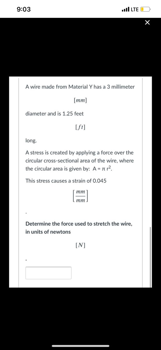 9:03
ull LTE
A wire made from Material Y has a 3 millimeter
[mm]
diameter and is 1.25 feet
[ft]
long.
A stress is created by applying a force over the
circular cross-sectional area of the wire, where
the circular area is given by: A = n r?.
This stress causes a strain of 0.045
mm
тm
Determine the force used to stretch the wire,
in units of newtons
[N]
