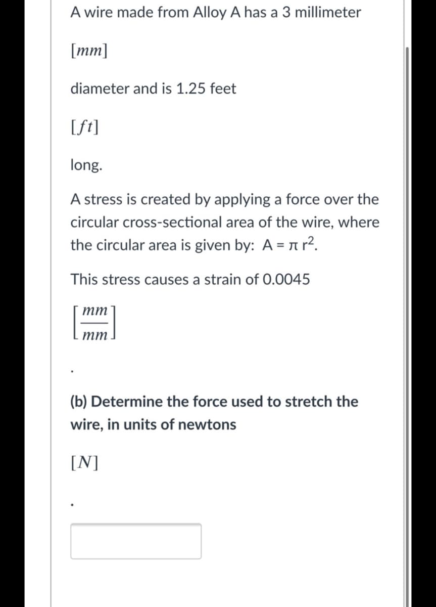 A wire made from Alloy A has a 3 millimeter
[mm]
diameter and is 1.25 feet
[ft]
long.
A stress is created by applying a force over the
circular cross-sectional area of the wire, where
the circular area is given by: A = n r².
This stress causes a strain of 0.0045
тт
тт
(b) Determine the force used to stretch the
wire, in units of newtons
[N]

