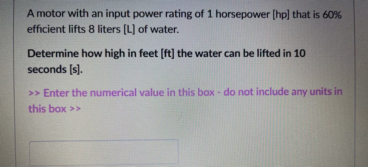 A motor with an input power rating of 1 horsepower [hp] that is 60%
efficient lifts 8 liters [L] of water.
Determine how high in feet [ft] the water can be lifted in 10
seconds [s].
>> Enter the numerical value in this box - do not include any units in
this box >>
