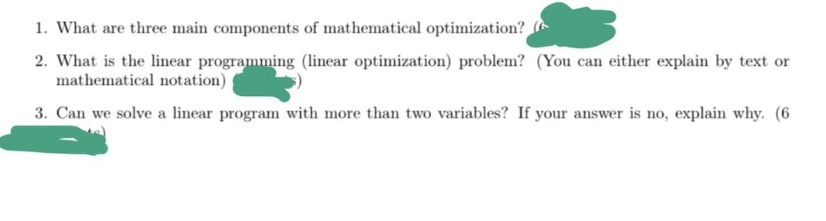 1. What are three main components of mathematical optimization?
2. What is the linear programming (linear optimization) problem? (You can either explain by text or
mathematical notation)
3. Can we solve a linear program with more than two variables? If your answer is no, explain why. (6
