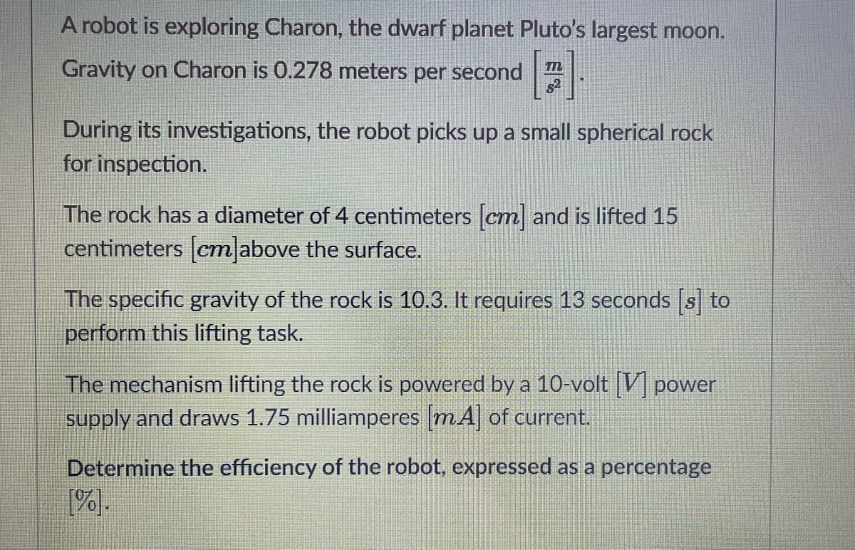 A robot is exploring Charon, the dwarf planet Pluto's largest moon.
Gravity on Charon is 0.278 meters per second
s2
During its investigations, the robot picks up a small spherical rock
for inspection.
The rock has a diameter of 4 centimeters cm and is lifted 15
centimeters [cm|above the surface.
The specific gravity of the rock is 10.3. It requires 13 seconds s to
perform this lifting task.
The mechanism lifting the rock is powered by a 10-volt |V] power
supply and draws 1.75 milliamperes mA] of current.
Determine the efficiency of the robot, expressed as a percentage
[%].
