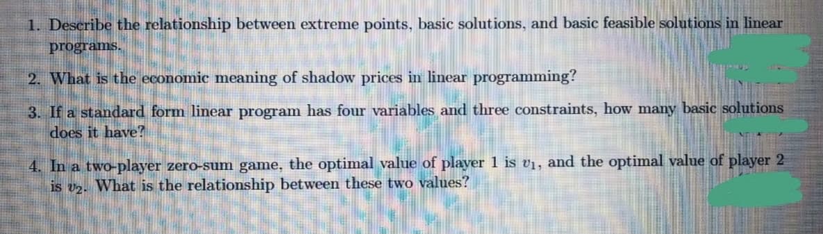 1. Describe the relationship between extreme points, basic solutions, and basic feasible solutions in linear
programs.
2. What is the economic meaning of shadow prices in linear programming?
3. If a standard form linear program has four variables and three constraints, how many basic solutions
does it have?
4. In a two-player zero-sum game, the optimal value of player 1 is vị, and the optimal value of player 2
is v2. What is the relationship between these two values?
