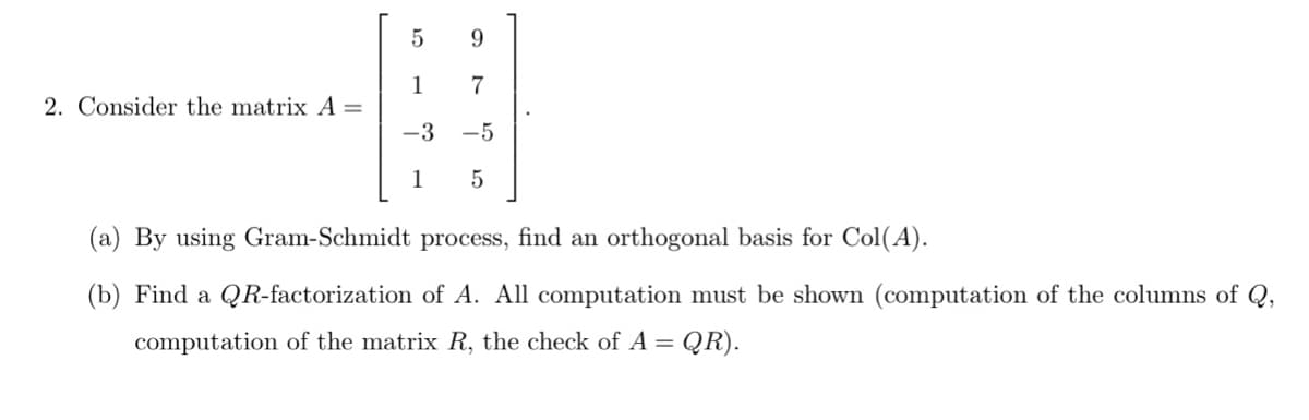 5
9.
1
7
2. Consider the matrix A =
-3
-5
1
(a) By using Gram-Schmidt process, find an orthogonal basis for Col(A).
(b) Find a QR-factorization of A. All computation must be shown (computation of the columns of Q,
computation of the matrix R, the check of A =
QR).
