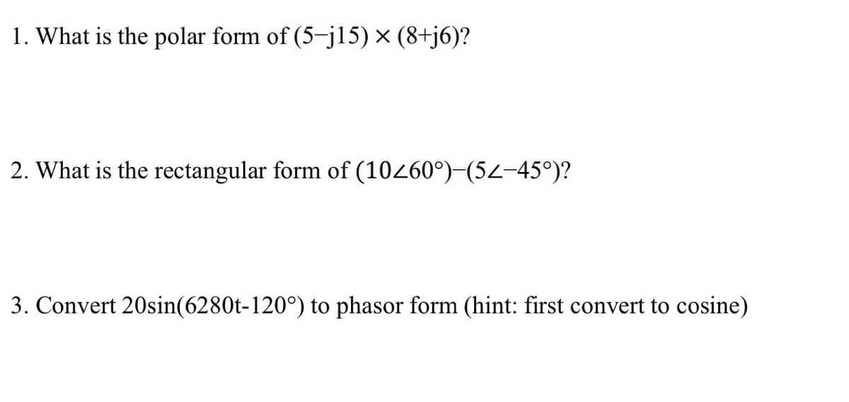 1. What is the polar form of (5-j15) × (8+j6)?
2. What is the rectangular form of (10260°)-(52-45°)?
3. Convert 20sin(6280t-120°) to phasor form (hint: first convert to cosine)
