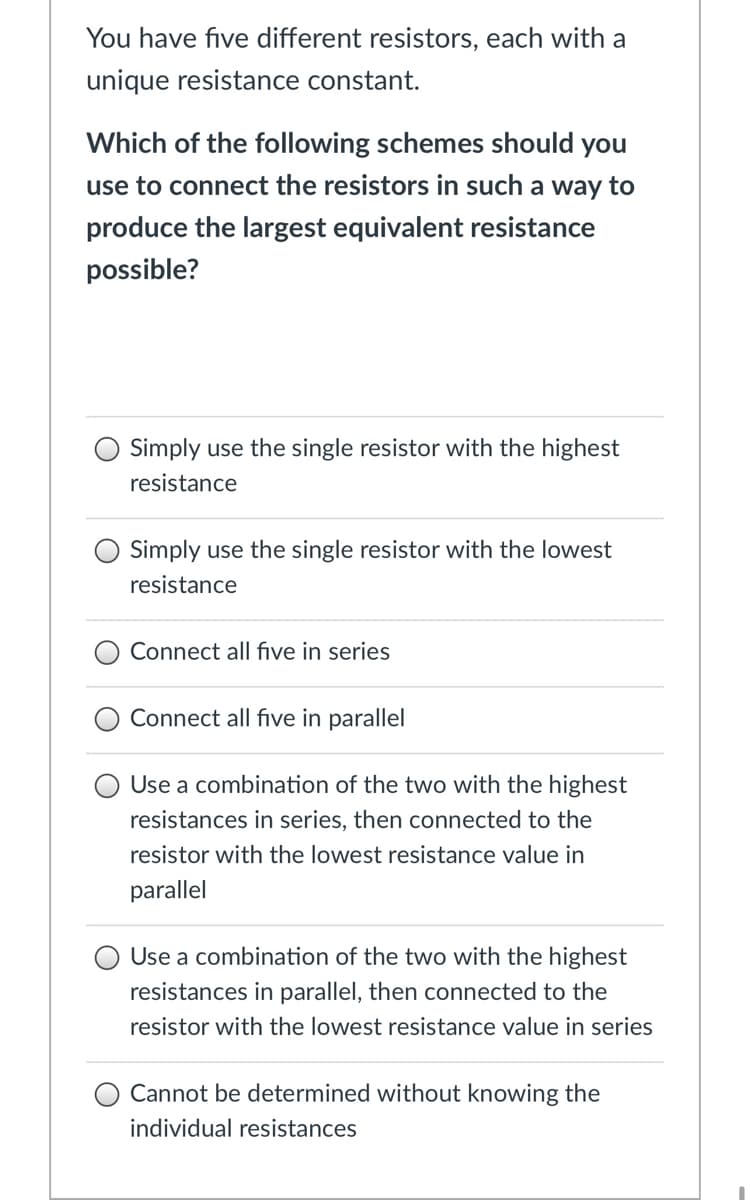 You have five different resistors, each with a
unique resistance constant.
Which of the following schemes should you
use to connect the resistors in such a way to
produce the largest equivalent resistance
possible?
Simply use the single resistor with the highest
resistance
Simply use the single resistor with the lowest
resistance
Connect all fıve in series
Connect all five in parallel
Use a combination of the two with the highest
resistances in series, then connected to the
resistor with the lowest resistance value in
parallel
Use a combination of the two with the highest
resistances in parallel, then connected to the
resistor with the lowest resistance value in series
Cannot be determined without knowing the
individual resistances
