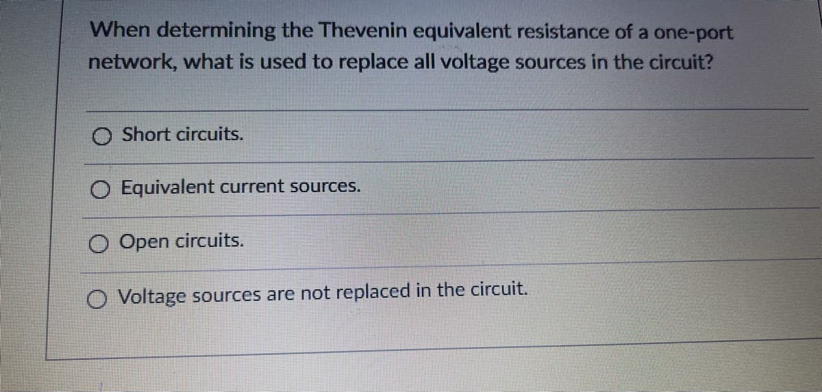 When determining the Thevenin equivalent resistance of a one-port
network, what is used to replace all voltage sources in the circuit?
O Short circuits.
O Equivalent current sources.
O Open circuits.
O Voltage sources are not replaced in the circuit.

