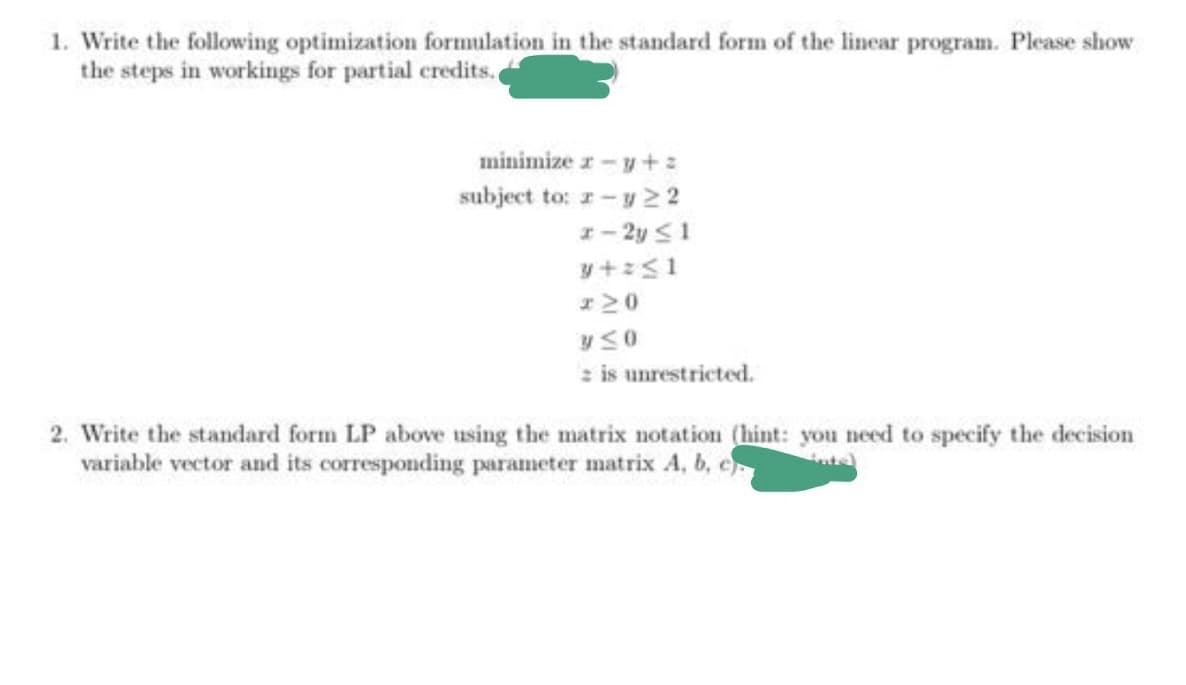 1. Write the following optimization formulation in the standard form of the linear program. Please show
the steps in workings for partial credits.
minimize z - y+ z
subject to: r-y 22
I- 2y S1
z is unrestricted.
2. Write the standard form LP above using the matrix notation (hint: you need to specify the decision
variable vector and its corresponding parameter matrix A, b, e
