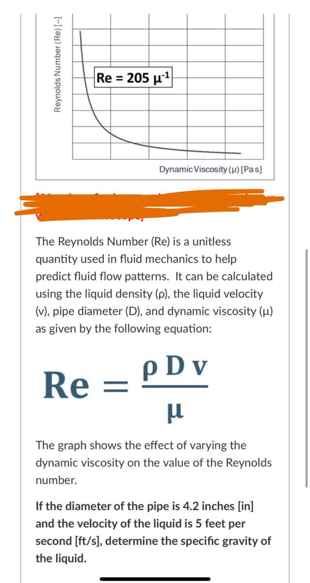 Re = 205 µ1
Dynamic Viscosity (µ) [Pas]
The Reynolds Number (Re) is a unitless
quantity used in fluid mechanics to help
predict fluid flow patterns. It can be calculated
using the liquid density (p), the liquid velocity
(v), pipe diameter (D), and dynamic viscosity (µ)
as given by the following equation:
p D v
Re
The graph shows the effect of varying the
dynamic viscosity on the value of the Reynolds
number.
If the diameter of the pipe is 4.2 inches [in]
and the velocity of the liquid is 5 feet per
second [ft/s], determine the specific gravity of
the liquid.
Reynolds Number (Re) [--]
