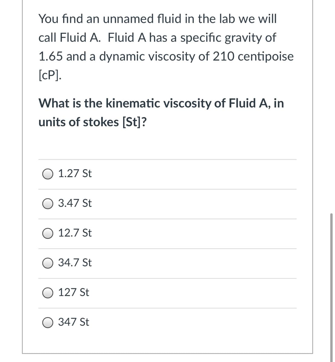 You find an unnamed fluid in the lab we will
call Fluid A. Fluid A has a specific gravity of
1.65 and a dynamic viscosity of 210 centipoise
[cP].
What is the kinematic viscosity of Fluid A, in
units of stokes [St]?
O 1.27 St
О 3.47 St
O 12.7 St
O 34.7 St
O 127 St
О 347 St
