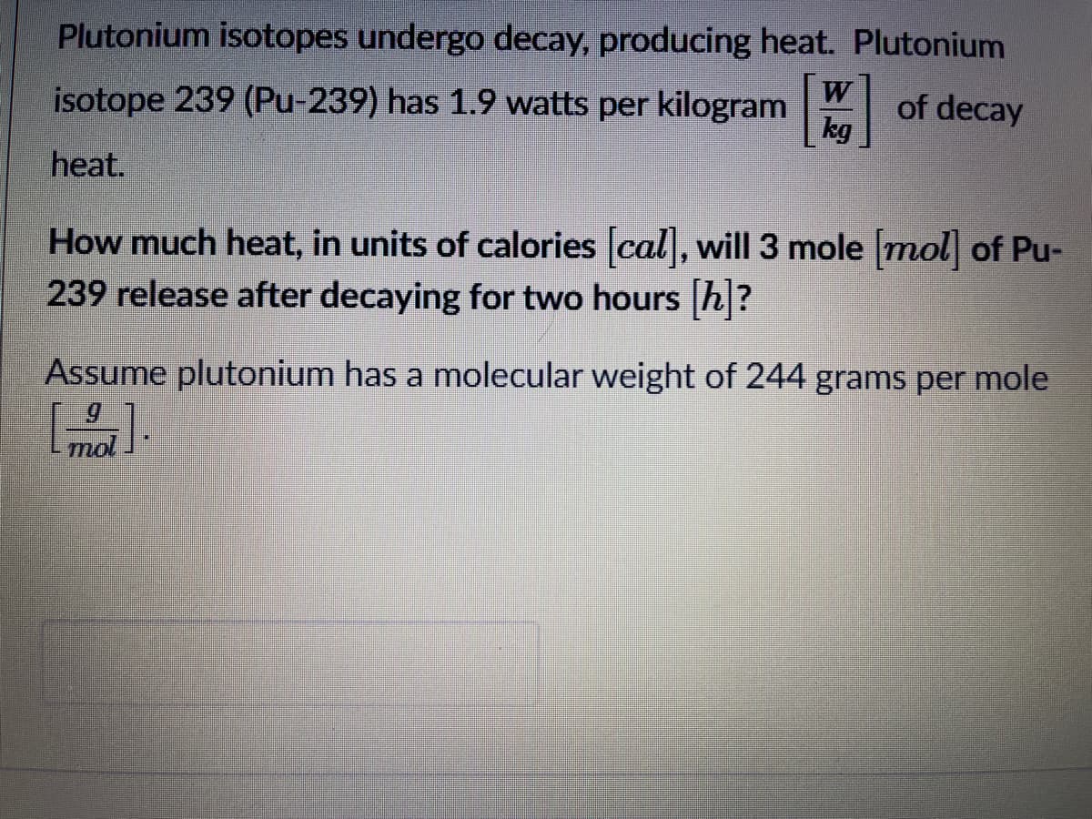 Plutonium isotopes undergo decay, producing heat. Plutonium
isotope 239 (Pu-239) has 1.9 watts per kilogram W
of decay
kg
heat.
How much heat, in units of calories cal, will 3 mole mol of Pu-
239 release after decaying for two hours h?
Assume plutonium has a molecular weight of 244 grams per mole
mol
