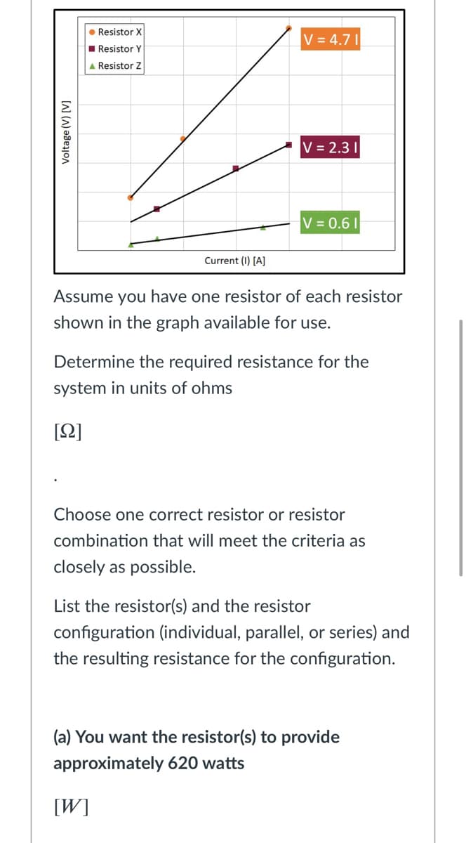 • Resistor X
V = 4.7 |
I Resistor Y
A Resistor Z
V = 2.3 I|
V = 0.6 |
Current (I) [A]
Assume you have one resistor of each resistor
shown in the graph available for use.
Determine the required resistance for the
system in units of ohms
[2]
Choose one correct resistor or resistor
combination that will meet the criteria as
closely as possible.
List the resistor(s) and the resistor
configuration (individual, parallel, or series) and
the resulting resistance for the configuration.
(a) You want the resistor(s) to provide
approximately 620 watts
[W]
Voltage (V) [V]
