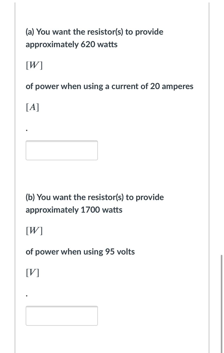 (a) You want the resistor(s) to provide
approximately 620 watts
[W]
of power when using a current of 20 amperes
[A]
(b) You want the resistor(s) to provide
approximately 1700 watts
[W]
of power when using 95 volts
[V]
