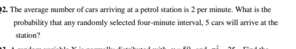 2. The average number of cars arriving at a petrol station is 2 per minute. What is the
probability that any randomly selected four-minute interval, 5 cars will arrive at the
station?
