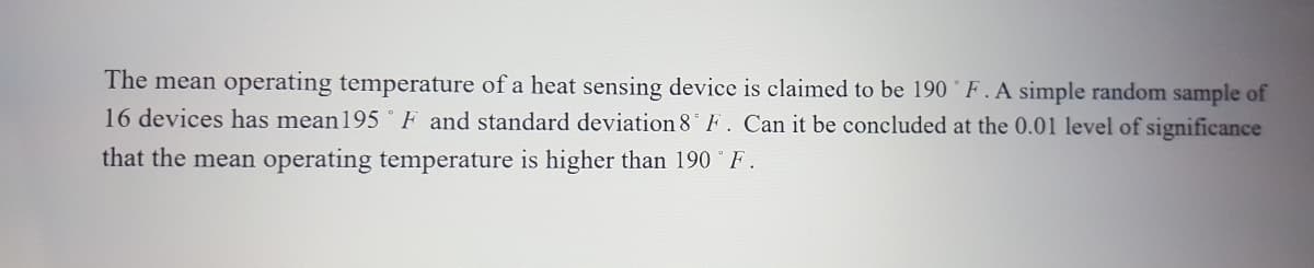 The mean operating temperature of a heat sensing device is claimed to be 190 ° F. A simple random sample of
16 devices has mean195 ° F and standard deviation 8 F. Can it be concluded at the 0.01 level of significance
that the mean operating temperature is higher than 190 F.
