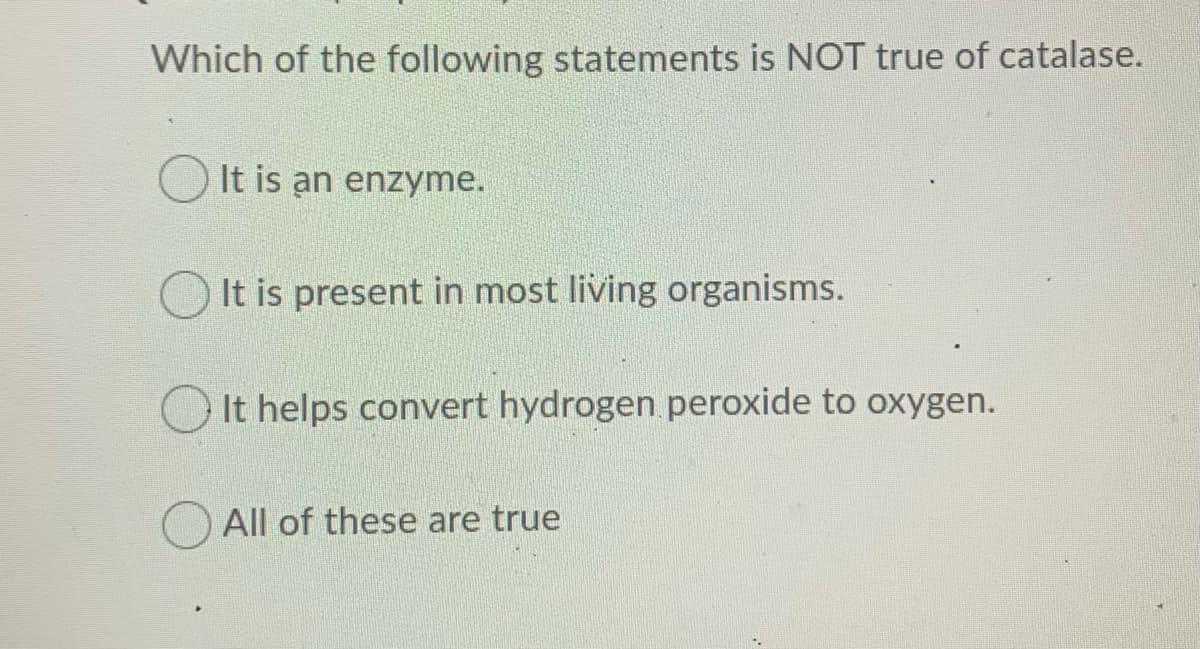 Which of the following statements is NOT true of catalase.
It is an enzyme.
It is present in most living organisms.
O It helps convert hydrogen peroxide to oxygen.
All of these are true
