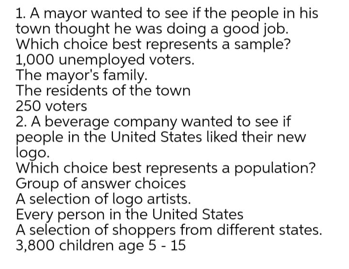 1. A mayor wanted to see if the people in his
town thought he was doing a good job.
Which choice best represents a sample?
1,000 unemployed voters.
The mayor's family.
The residents of the town
250 voters
2. A beverage company wanted to see if
people in the United States liked their new
logo.
Which choice best represents a population?
Group of answer choices
A selection of logo artists.
Every person in the United States
A selection of shoppers from different states.
3,800 children age 5 - 15
