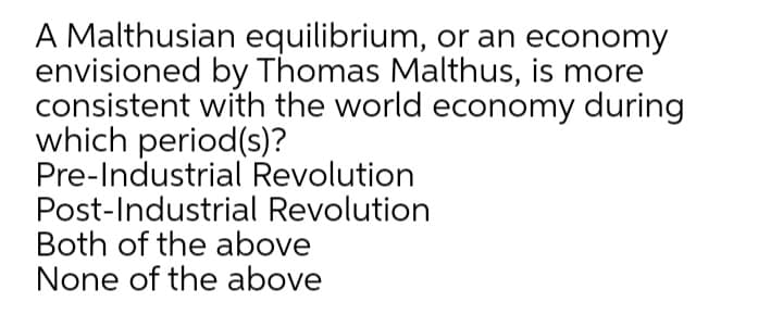 A Malthusian equilibrium, or an economy
envisioned by Thomas Malthus, is more
consistent with the world economy during
which period(s)?
Pre-Industrial Revolution
Post-Industrial Revolution
Both of the above
None of the above

