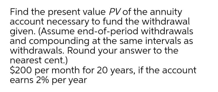 Find the present value PV of the annuity
account necessary to fund the withdrawal
given. (Assume end-of-period withdrawals
and compounding at the same intervals as
withdrawals. Round your answer to the
nearest cent.)
$200 per month for 20 years, if the account
earns 2% per year
