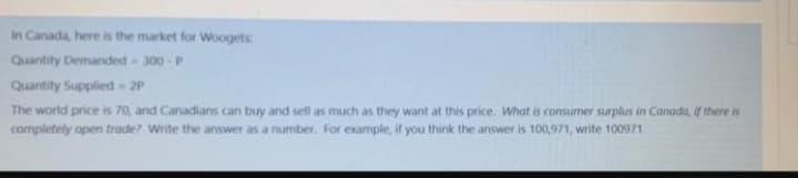 In Canada, here is the market for Woogets
Quantity Demanded 300 - P
Quantity Supplied 2P
The world price is 70, and Canadians can buy and sell as much as they want at this price. What is consumer surplus in Canada, if there is
completely open trade? Write the answer as a number. For example, if you think the answer is 100,971, write 100971
