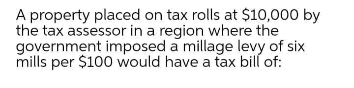 A property placed on tax rolls at $10,000 by
the tax assessor in a region where the
government imposed a millage levy of six
mills per $100 would have a tax bill of:
