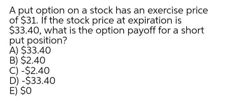 A put option on a stock has an exercise price
of $31. if the stock price at expiration is
$33.40, what is the option payoff for a short
put position?
A) $33.40
B) $2.40
C) -$2.40
D) -$33.40
E) $0
