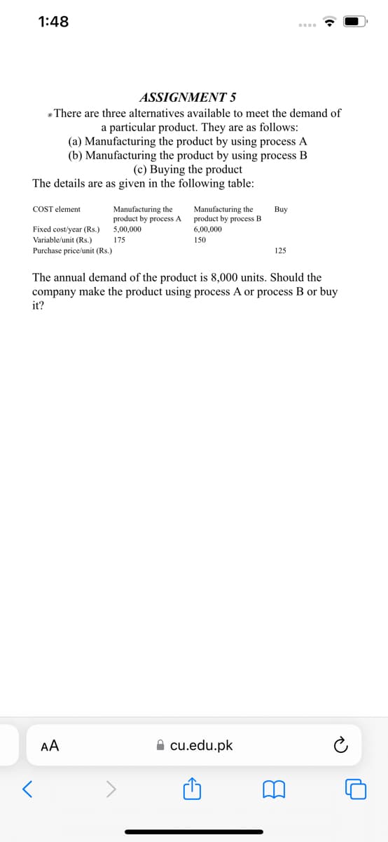 1:48
ASSIGNMENT 5
There are three alternatives available to meet the demand of
a particular product. They are as follows:
(a) Manufacturing the product by using process A
(b) Manufacturing the product by using process B
(c) Buying the product
The details are as given in the following table:
COST element
Buy
Manufacturing the
product by process A
5,00,000
Manufacturing the
product by process B
6,00,000
Fixed cost/year (Rs.)
Variable/unit (Rs.)
175
150
Purchase price/unit (Rs.)
125
The annual demand of the product is 8,000 units. Should the
company make the product using process A or process B or buy
it?
cu.edu.pk
AA
8