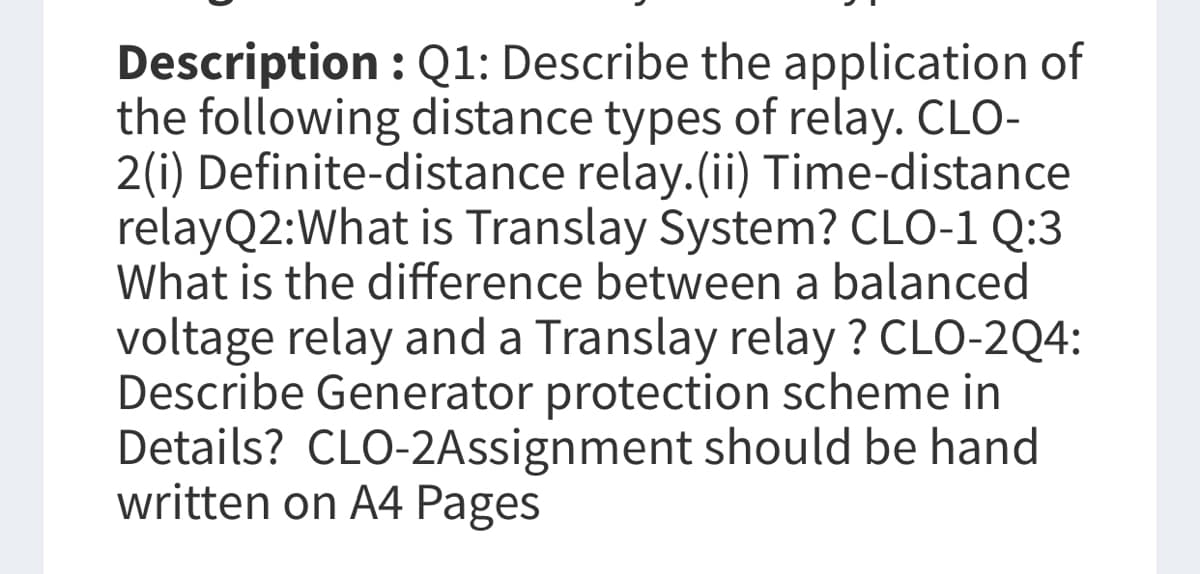 Description : Q1: Describe the application of
the following distance types of relay. CLO-
2(i) Definite-distance relay. (ii) Time-distance
relayQ2: What is Translay System? CLO-1 Q:3
What is the difference between a balanced
voltage relay and a Translay relay ? CLO-2Q4:
Describe Generator protection scheme in
Details? CLO-2Assignment should be hand
written on A4 Pages