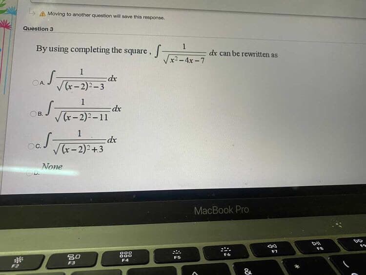 Moving to another question will save this response.
Question 3
By using completing the square,
1
dx can be rewritten as
Vx2-4x-7
1
dr
V(r-2):-3
OA.
1
=dx
V (r-2)2-11
OB.
1
Oc.
V(r-2)2+3
None
MacBook Pro
888
000
F6
F5
F4
F3
&
