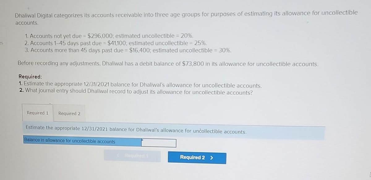 es
Dhaliwal Digital categorizes its accounts receivable into three age groups for purposes of estimating its allowance for uncollectible
accounts.
1. Accounts not yet due = $296,000; estimated uncollectible = 20%.
2. Accounts 1-45 days past due = $41,100; estimated uncollectible = 25%.
3. Accounts more than 45 days past due = $16,400; estimated uncollectible = 30%.
Before recording any adjustments, Dhaliwal has a debit balance of $73,800 in its allowance for uncollectible accounts.
Required:
1. Estimate the appropriate 12/31/2021 balance for Dhaliwal's allowance for uncollectible accounts.
2. What journal entry should Dhaliwal record to adjust its allowance for uncollectible accounts?
Required 1 Required 2
Estimate the appropriate 12/31/2021 balance for Dhaliwal's allowance for uncollectible accounts.
Balance in allowance for uncollectible accounts
Required 1
Required 2 >
