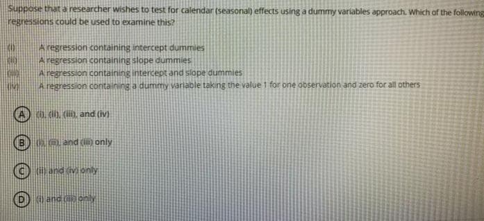 Suppose that a researcher wishes to test for calendar (seasonal) effects using a dummy variables approach. Which af the following
regressions could be used to examine this?
A regression containing intercept dummies
A regression containing slope dummies
A regression containing intercept and slope dummies
Aregression containing a dummy varlable taking the value 1 for one observation and zero for all others
40. (0, (), and (iv)
Ke and () only
G and (Monly
Kiland
only
