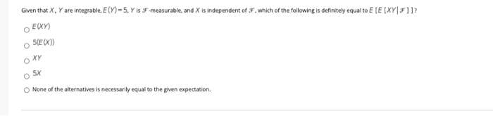 Given that X, Y are integrable, E(Y)-5. Y is F -measurable, and X is independent of F. which of the following is definitely equal to E (E (XY|F11?
O EX)
o SECX)
O None of the alternatives is necessarily equal to the given expectation.
