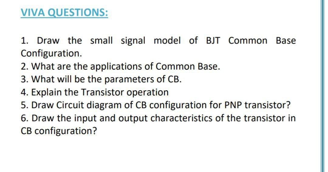 VIVA QUESTIONS:
1. Draw the small signal model of BJT Common Base
Configuration.
2. What are the applications of Common Base.
3. What will be the parameters of CB.
4. Explain the Transistor operation
5. Draw Circuit diagram of CB configuration for PNP transistor?
6. Draw the input and output characteristics of the transistor in
CB configuration?