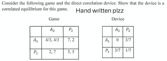 Consider the following game and the direct correlation device. Show that the device is a
correlated equilibrium for this game.
Hand written plzz
Game
Device
A₂
P₂
A₁
4/3, 4/3
7,2
P₁ 2,7
5,5
A₂ P₂
A₁
0
3/7
P₁ 3/7 1/7