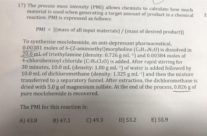 17) The process mass intensity (PMI) allows chemists to calculate how much
material is used when generating a target amount of product in a chemical
reaction. PMI is expressed as follows:
2
PMI = [(mass of all input materials)/ (mass of desired product)]
To synthesize moclobemide, an anti-depressant pharmaceutical,
0.00381 moles of 4-(2-aminoethyl)morpholine (CoH14N20) is dissolved in
20.0 ml-of triethylamine (density: 0.726 g mL-1) and 0.00384 moles of
4-chlorobenzoyl chloride (C-H.Cl20) is added. After rapid stirring for
30 minutes, 10.0 mL (density: 1.00 g mL-1) of water is added followed by
10.0 mL of dichloromethane (density: 1.325 g mL-1) and then the mixture
transferred to a separatory funnel. After extraction, the dichloromethane is
dried with 5.0 g of magnesium sulfate. At the end of the process, 0.826 g of
pure moclobemide is recovered.
The PMI for this reaction is:
A) 43.8
B) 47.1
C) 49.3
D) 53.2
E) 55.9
